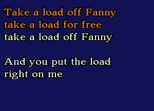 Take a load off Fanny
take a load for free
take a load off Fanny

And you put the load
right on me