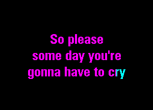 So please

some day you're
gonna have to cryr