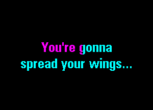 You're gonna

spread your wings...