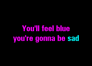You'll feel blue

you're gonna be sad