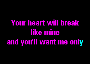 Your heart will break

like mine
and you'll want me only