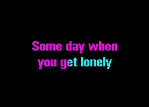 Some day when

you get lonely