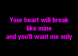 Your heart will break

like mine
and you'll want me only