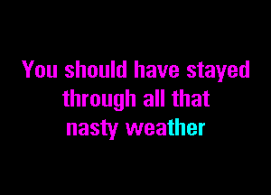 You should have stayed

through all that
nasty weather