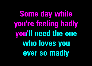 Some day while
you're feeling badly

you'll need the one
who loves you
ever so madly