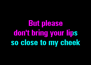 But please

don't bring your lips
so close to my cheek