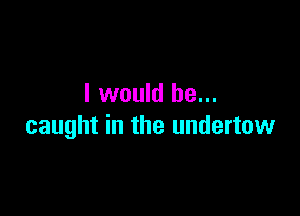 I would be...

caught in the undertow