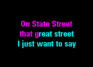 0n State Street

that great street
I iust want to say