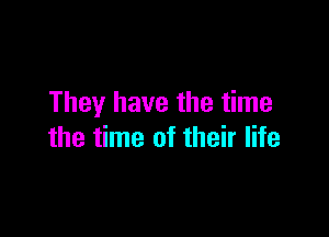 They have the time

the time of their life