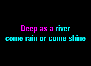 Deep as a river

come rain or come shine
