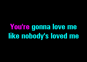 You're gonna love me

like nobody's loved me