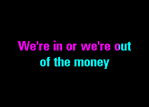 We're in or we're out

of the money