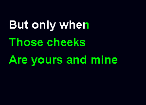 But only when
Those cheeks

Are yours and mine