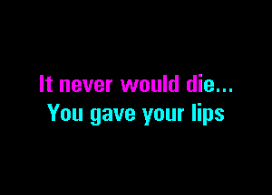It never would die...

You gave your lips