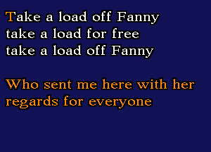 Take a load off Fanny
take a load for free
take a load off Fanny

Who sent me here with her
regards for everyone