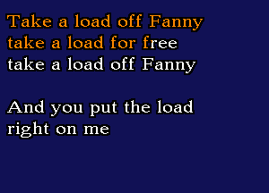 Take a load off Fanny
take a load for free
take a load off Fanny

And you put the load
right on me