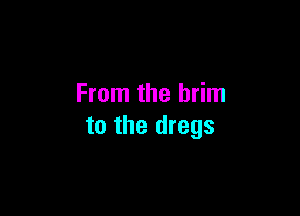 From the brim

to the dregs