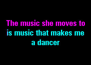 The music she moves to

is music that makes me
a dancer
