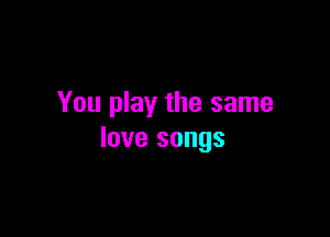 You play the same

love songs