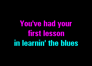You've had your

first lesson
in learnin' the blues