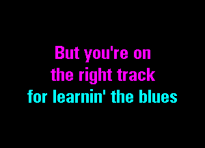 But you're on

the right track
for learnin' the blues