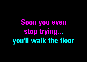 Soon you even

stop trying...
you'll walk the floor