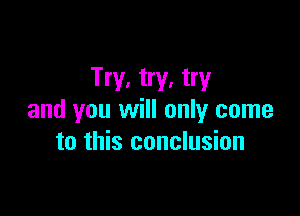 Try, try, try

and you will only come
to this conclusion