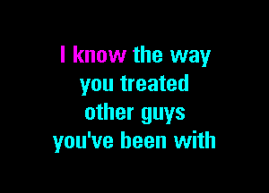 I know the way
you treated

other guys
you've been with