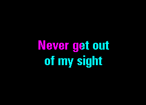 Never get out

of my sight