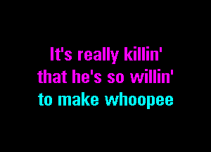 It's really killin'

that he's so willin'
to make whoopee