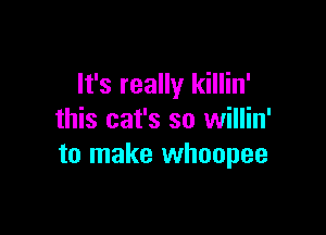 It's really killin'

this cat's so willin'
to make whoopee