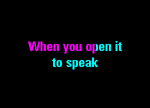 When you open it

to speak