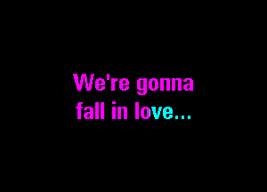 We're gonna

fall in love...