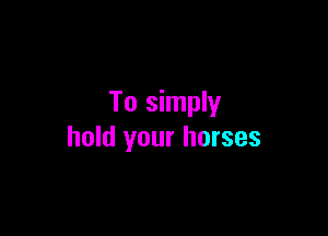 To simply

hold your horses
