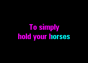 To simply

hold your horses