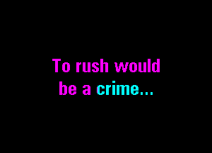 To rush would

be a crime...