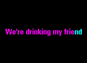 We're drinking my friend