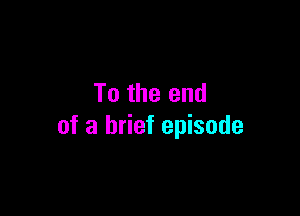 To the end

of a brief episode