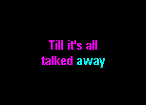 Till it's all

talked away
