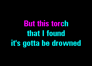 But this torch

that I found
it's gotta be drowned