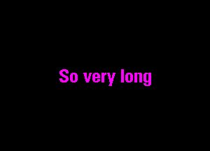 So very long