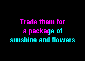 Trade them for

a package of
sunshine and flowers