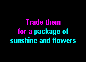 Trade them

for a package of
sunshine and flowers