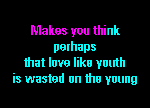 Makes you think
perhaps

that love like youth
is wasted on the young