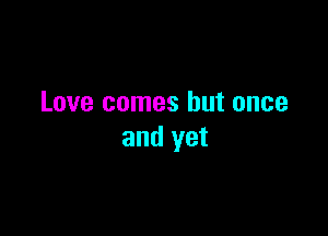 Love comes but once

and yet