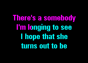 There's a somebody
I'm longing to see

I hope that she
turns out to he