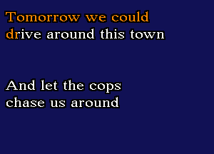 Tomorrow we could
drive around this town

And let the cops
chase us around