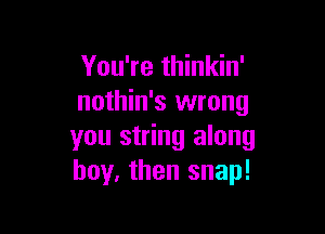 You're thinkin'
nothin's wrong

you string along
boy, then snap!