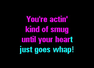 You're actin'
kind of smug

until your heart
just goes whap!
