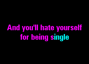 And you'll hate yourself

for being single